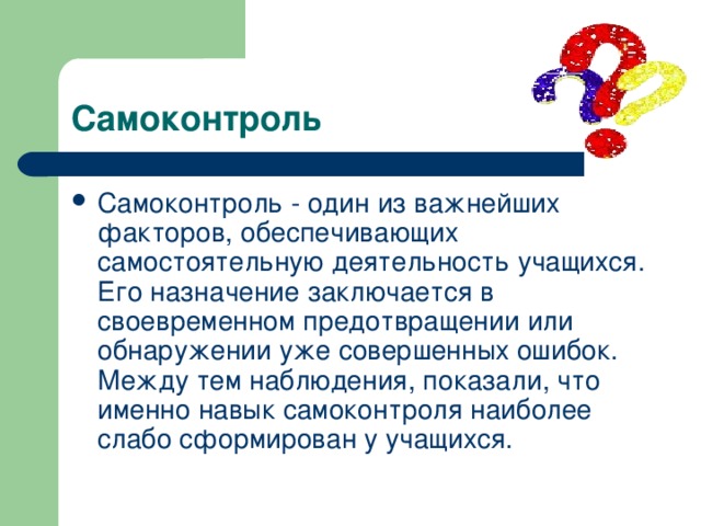 Самоконтроль Самоконтроль - один из важнейших факторов, обеспечивающих самостоятельную деятельность учащихся. Его назначение заключается в своевременном предотвращении или обнаружении уже совершенных ошибок. Между тем наблюдения, показали, что именно навык самоконтроля наиболее слабо сформирован у учащихся. 
