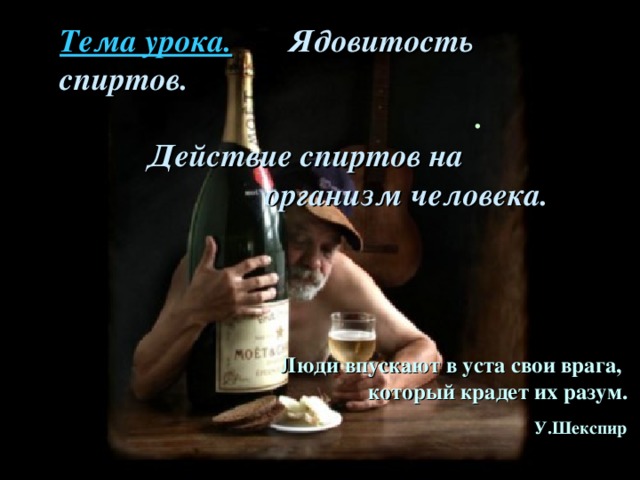 Тема урока. Ядовитость спиртов. . Действие спиртов  на    организм человека.  Люди впускают в уста свои врага,  который крадет их разум.      У.Шекспир  