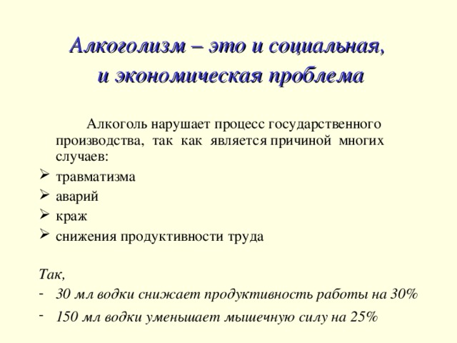 Алкоголизм – это и социальная, и экономическая проблема   Алкоголь нарушает процесс государственного производства, так как является причиной многих случаев: травматизма аварий краж снижения продуктивности труда Так, 30 мл водки снижает продуктивность работы на 30% 150 мл водки уменьшает мышечную силу на 25%   
