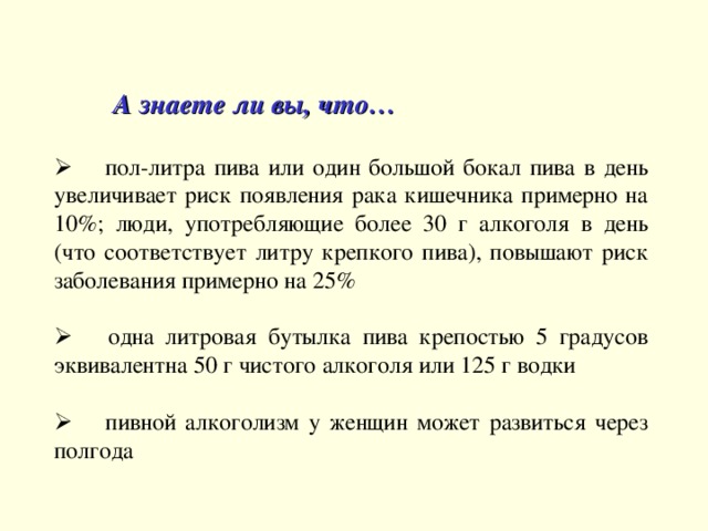  А знаете ли вы, что …        пол-литра пива или один большой бокал пива в день увеличивает риск появления рака кишечника примерно на 10%; люди, употребляющие более 30 г алкоголя в день (что соответствует литру крепкого пива), повышают риск заболевания примерно на 25%       одна литровая бутылка пива крепостью 5 градусов эквивалентна 50 г чистого алкоголя или 125 г водки       пивной алкоголизм у женщин может развиться через полгода  