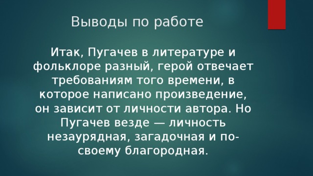 Выводы по работе Итак, Пугачев в литературе и фольклоре разный, герой отвечает требованиям того времени, в которое написано произведение, он зависит от личности автора. Но Пугачев везде — личность незаурядная, загадочная и по-своему благородная. 