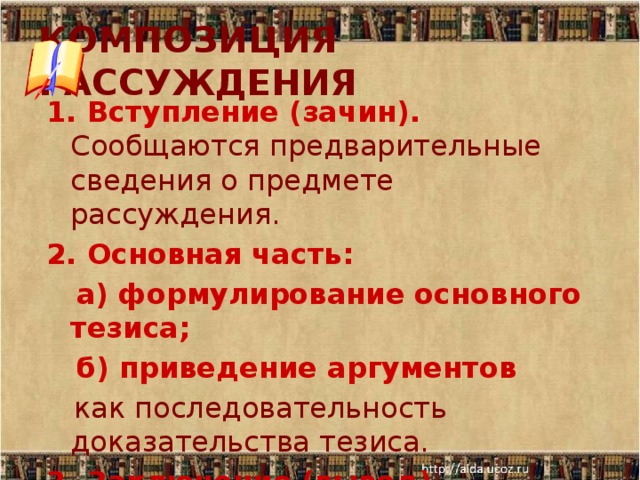 КОМПОЗИЦИЯ РАССУЖДЕНИЯ 1. Вступление (зачин). Сообщаются предварительные сведения о предмете рассуждения. 2. Основная часть:  а) формулирование основного тезиса;  б) приведение аргументов  как последовательность доказательства тезиса. 3. Заключение (вывод).