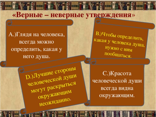 В.)Чтобы определить, какая у человека душа, нужно с ним пообщаться. D.)Лучшие стороны человеческой души могут раскрыться окружающим неожиданно . «Верные – неверные утверждения » А.)Глядя на человека, всегда можно определить, какая у него душа. С.)Красота человеческой души всегда видна окружающим.