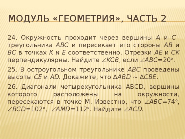 Модуль «Геометрия», часть 2 24. Окружность проходит через вершины A и C треугольника ABC и пересекает его стороны AB и BC в точках K и E соответственно. Отрезки AE и CK перпендикулярны. Найдите  KCB , если  ABC= 20  . 25. В остроугольном треугольнике ABC проведены высоты CE и AD. Докажите, что ∆ ABD ~ ∆ CBE . 26. Диагонали четырехугольника ABCD, вершины которого расположены на окружности, пересекаются в точке M. Известно, что  ABC= 74  ,  BCD= 102  ,  AMD= 112  . Найдите  ACD. 