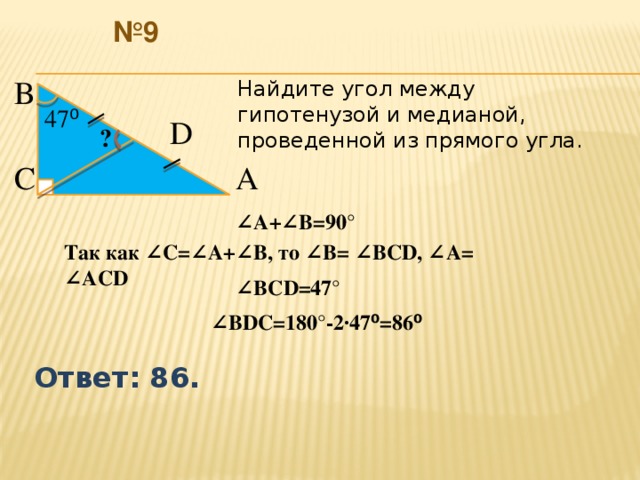 № 9 В  Найдите угол между гипотенузой и медианой, проведенной из прямого угла. 47 ⁰  D  ?  С  А  ∠ А+∠В=90° Так как ∠С=∠А+∠В, то ∠В= ∠ВСD, ∠А= ∠АCD ∠ ВCD=47° ∠ ВDC=180°-2∙47 ⁰ =86 ⁰  Ответ: 86.  