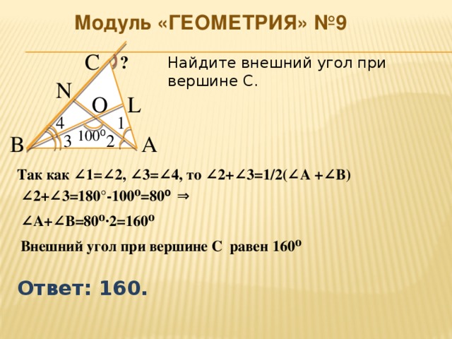 Модуль «ГЕОМЕТРИЯ» №9 С  ?  Найдите внешний угол при вершине С. N  L  О  4  1  100 ⁰  А  2  3  В  Так как ∠1=∠2, ∠3=∠4, то ∠2+∠3=1/2(∠А +∠В) ∠ 2+∠3=180°-100⁰=80 ⁰  ⇒  ∠ А+∠В=80⁰∙2=160⁰ Внешний угол при вершине С равен 160⁰ Ответ: 160.  
