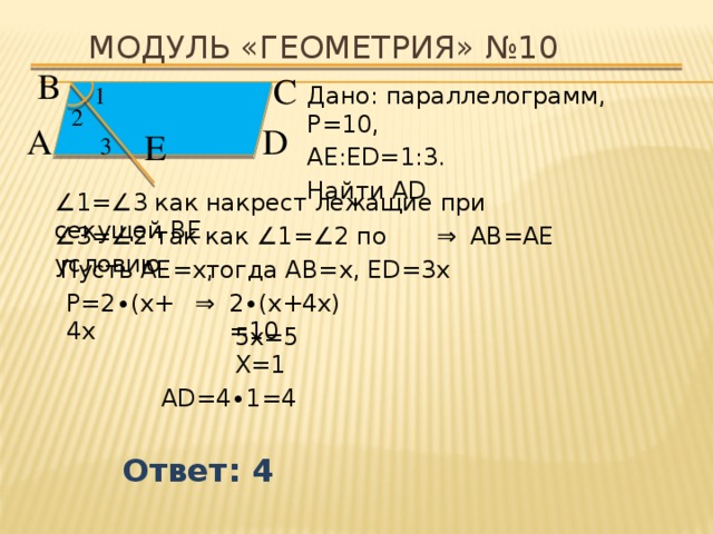 Модуль «ГЕОМЕТРИЯ» №10 В  С  Дано: параллелограмм, P=10, 1  АЕ:ЕD=1:3. Найти AD 2  D  А  Е  3  ∠ 1=∠3 как накрест лежащие при секущей ВЕ ⇒  АВ=АЕ ∠ 3=∠2 так как ∠1=∠2 по условию Пусть АЕ=х, тогда АВ=х, ЕD=3х  Р=2 ∙(х+4х ⇒  2 ∙(х+4х)=10  5х=5  Х=1  AD=4 ∙ 1 =4 Ответ: 4 