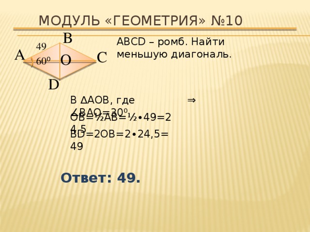 Модуль «ГЕОМЕТРИЯ» №10 В  АВСD – ромб. Найти меньшую диагональ. 49  А  С  О  60 ⁰  D  В ∆АОВ, где ∠ВАО=30 ⁰ ⇒  ОВ=½АВ=½∙49=24,5 ВD=2ОВ=2 ∙24,5 =49 Ответ: 49. 