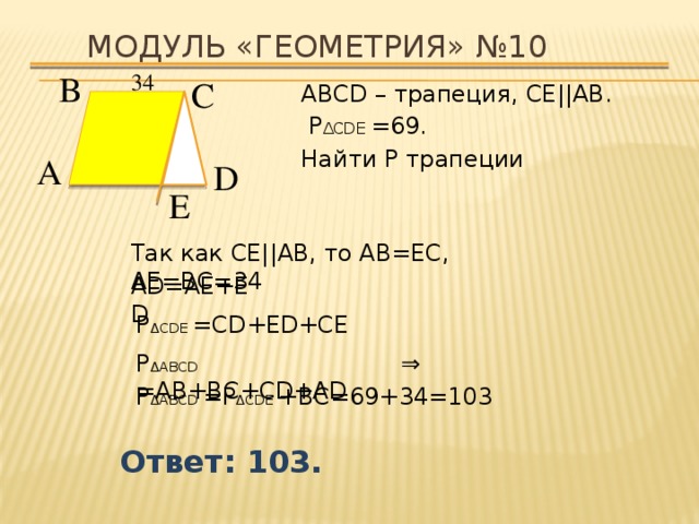 Модуль «ГЕОМЕТРИЯ» №10 34  В  С  АВСD – трапеция, СЕ||АВ .  P ∆CDЕ =69. Найти P трапеции А  D  Е  Так как СЕ||АВ, то АВ=ЕС, АЕ=ВС=34 АD=АЕ+ЕD P ∆CDЕ =CD+ЕD+СЕ ⇒  P ∆АВCD =АВ+ВС+CD+АD P ∆АВCD =P ∆CDЕ +ВС=69+34=103  Ответ: 103. 
