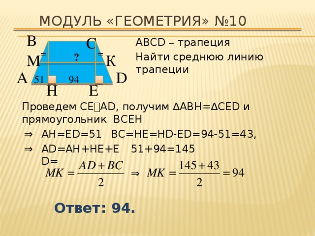 Модуль «ГЕОМЕТРИЯ» №10 В  С  АВСD – трапеция Найти среднюю линию трапеции К  ? М  D  А  51  94  H  E  Проведем СЕ⍊AD, получим ∆ABH=∆CED и прямоугольник BCEH AH=ЕD=51, BC=HE=HD-ED=94-51=43, ⇒  ⇒  AD=AH+HE+ЕD= 51+94=145 ⇒  Ответ: 94. 