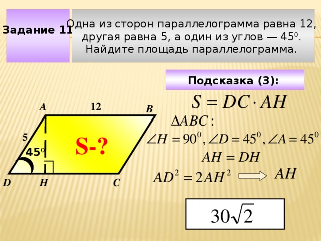 Задание 11 Одна из сторон параллелограмма равна 12, другая равна 5, а один из углов — 45 0 . Найдите площадь параллелограмма. Подсказка (3):  А 12 В S-? 5 45 0 Чтобы визуализировать вопрос и ответ на задачу, необходимо щёлкнуть мышкой по пустому месту слайда; для визуализации подсказки нажмите на кнопку столько раз, сколько указано в скобках. АН D Н С  