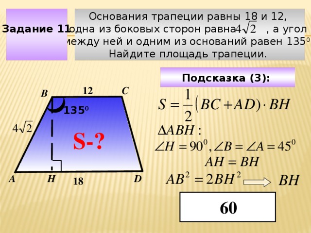 Основания трапеции равны 18 и 12, Задание 11 одна из боковых сторон равна , а угол между ней и одним из оснований равен 135 0 . Найдите площадь трапеции. Подсказка (3):  С 12 В 135 0 S-? Чтобы визуализировать вопрос и ответ на задачу, необходимо щёлкнуть мышкой по пустому месту слайда; для визуализации подсказки нажмите на кнопку столько раз, сколько указано в скобках. ВН Н А D 18 60  