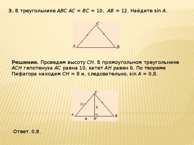 3 . В треугольнике ABC AC = BC = 10, AB = 12. Найдите sin A . Решение.  Проведем высоту CH .  В прямоугольном треугольнике ACH гипотенуза AC равна 10, катет AH равен 6. По теореме Пифагора находим CH = 8 и, следовательно, sin A = 0,8. Ответ. 0,8. 