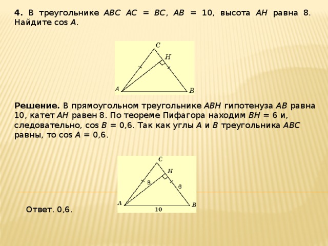 4 . В треугольнике ABC AC = BC , AB = 10, высота AH равна 8. Найдите cos A . Решение.  В прямоугольном треугольнике ABH гипотенуза AB равна 10, катет AH равен 8. По теореме Пифагора находим BH = 6 и, следовательно, cos B = 0,6. Так как углы A и B треугольника ABC равны, то cos A = 0,6. Ответ. 0,6. 
