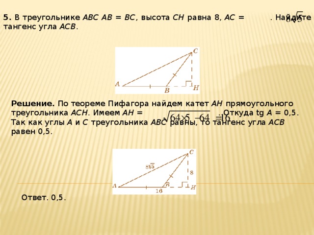 5 . В треугольнике ABC AB = BC , высота CH равна 8, AC = . Найдите тангенс угла ACB . Решение.  По теореме Пифагора найдем катет AH прямоугольного треугольника ACH . Имеем AH = . Откуда tg A = 0,5. Так как углы A и C треугольника ABC равны, то тангенс угла ACB равен 0,5. Ответ. 0,5. 