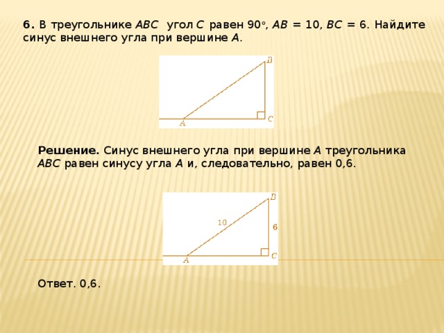 6 . В треугольнике ABC угол C равен 90 о , AB = 10, BC = 6 . Найдите синус внешнего угла при вершине A . Решение.  Синус внешнего угла при вершине A треугольника ABC равен синусу угла A и, следовательно, равен 0,6. Ответ. 0,6. 