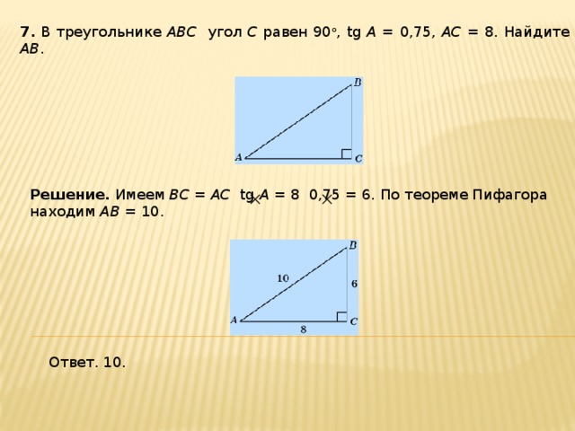 7 . В треугольнике ABC угол C равен 90 о , tg A = 0,75, AC = 8. Найдите AB . Решение.  Имеем BC = AC tg A = 8 0,75 = 6. По теореме Пифагора находим AB = 10. Ответ. 10. 