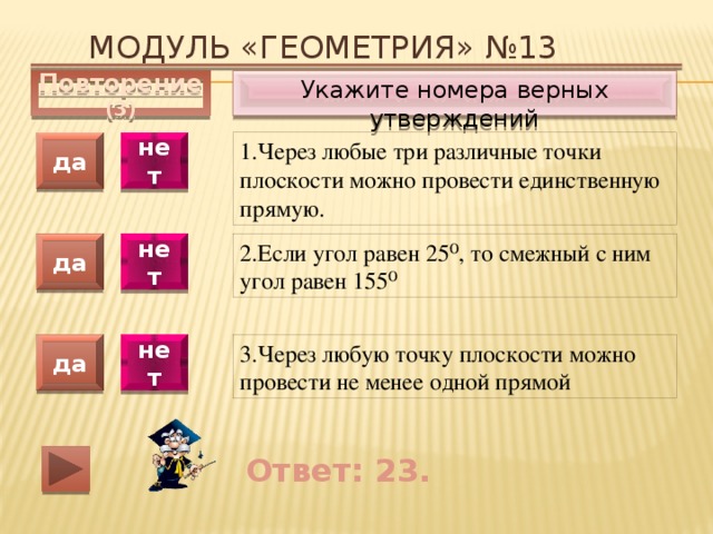 Модуль «ГЕОМЕТРИЯ» №13 Укажите номера верных утверждений Повторение (3) 1.Через любые три различные точки плоскости можно провести единственную прямую. да нет да нет 2.Если угол равен 25⁰, то смежный с ним угол равен 155⁰ 3.Через любую точку плоскости можно провести не менее одной прямой да нет Ответ: 23. 