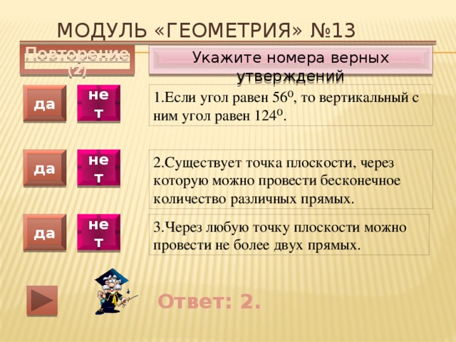 Модуль «ГЕОМЕТРИЯ» №13 Укажите номера верных утверждений Повторение (2) 1.Если угол равен 56⁰, то вертикальный с ним угол равен 124⁰. да нет да нет 2.Существует точка плоскости, через которую можно провести бесконечное количество различных прямых. 3.Через любую точку плоскости можно провести не более двух прямых. да нет Ответ: 2. 