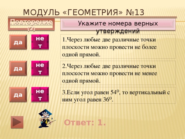 Модуль «ГЕОМЕТРИЯ» №13 Укажите номера верных утверждений Повторение (2) 1.Через любые две различные точки плоскости можно провести не более одной прямой. да нет да нет 2.Через любые две различные точки плоскости можно провести не менее одной прямой. 3.Если угол равен 54⁰, то вертикальный с ним угол равен 36⁰. да нет Ответ: 1. 