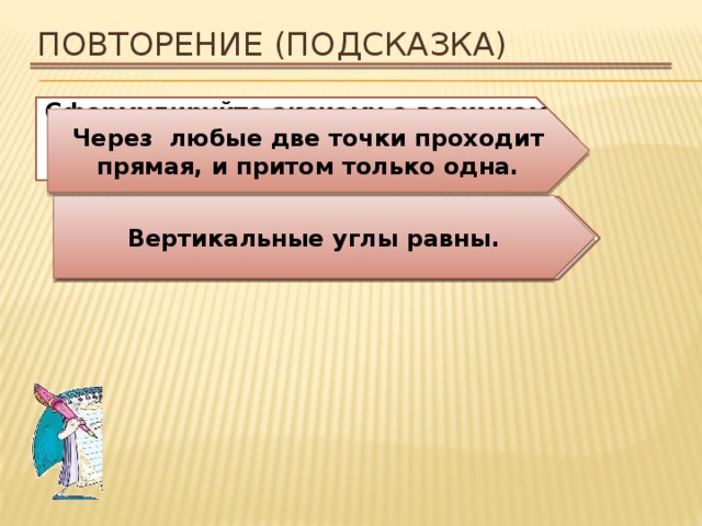 Повторение (подсказка) Сформулируйте аксиому о взаимном расположении прямой и точек на плоскости. Через любые две точки проходит прямая, и притом только одна. Вертикальные углы равны. Сформулируйте свойство вертикальных углов. 