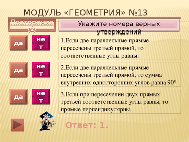Модуль «ГЕОМЕТРИЯ» №13 Укажите номера верных утверждений Повторение (2) 1.Если две параллельные прямые пересечены третьей прямой, то соответственные углы равны. да нет да нет 2.Если две параллельные прямые пересечены третьей прямой, то сумма внутренних односторонних углов равна 90 ⁰ 3.Если при пересечении двух прямых третьей соответственные углы равны, то прямые перпендикулярны. да нет Ответ: 1. 