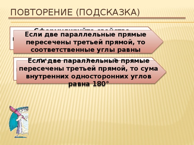 Повторение (подсказка) Сформулируйте свойство параллельных прямых относительно соответственных углов Если две параллельные прямые пересечены третьей прямой, то соответственные углы равны Сформулируйте свойство параллельных прямых относительно внутренних односторонних углов. Если две параллельные прямые пересечены третьей прямой, то сума внутренних односторонних углов равна 180° 