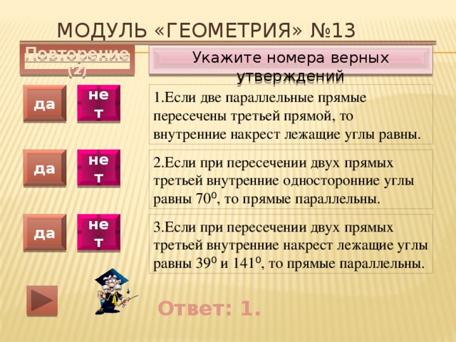 Модуль «ГЕОМЕТРИЯ» №13 Укажите номера верных утверждений Повторение (2) 1.Если две параллельные прямые пересечены третьей прямой, то внутренние накрест лежащие углы равны. да нет да нет 2.Если при пересечении двух прямых третьей внутренние односторонние углы равны 70 ⁰ , то прямые параллельны. 3.Если при пересечении двух прямых третьей внутренние накрест лежащие углы равны 39 ⁰ и 141 ⁰ , то прямые параллельны. да нет Ответ: 1. 