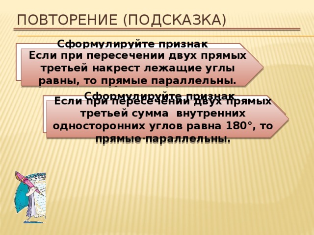 Повторение (подсказка) Сформулируйте признак параллельности двух прямых относительно накрест лежащих углов. Если при пересечении двух прямых третьей накрест лежащие углы равны, то прямые параллельны. Сформулируйте признак параллельности двух прямых относительно внутренних односторонних углов. Если при пересечении двух прямых третьей сумма внутренних односторонних углов равна 180°, то прямые параллельны. 