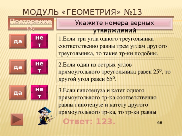 Модуль «ГЕОМЕТРИЯ» №13 Укажите номера верных утверждений Повторение (3) 1.Если три угла одного треугольника соответственно равны трем углам другого треугольника, то такие тр-ки подобны. да нет да нет 2.Если один из острых углов прямоугольного треугольника равен 25 ⁰ , то другой угол равен 65 ⁰ . 3.Если гипотенуза и катет одного прямоугольного тр-ка соответственно равны гипотенузе и катету другого прямоугольного тр-ка, то тр-ки равны да нет Ответ: 123. 55 