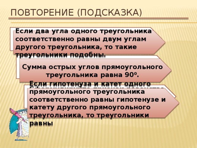Повторение (подсказка) Сформулируйте признак треугольника по углам Если два угла одного треугольника соответственно равны двум углам другого треугольника, то такие треугольники подобны. Каким свойством обладают острые угла прямоугольного треугольника? Сумма острых углов прямоугольного треугольника равна 90 ⁰. Сформулируйте признак равенства прямоугольных треугольников по гипотенузе и катету. Если гипотенуза и катет одного прямоугольного треугольника соответственно равны гипотенузе и катету другого прямоугольного треугольника, то треугольники равны 