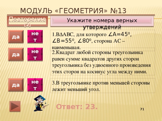 Модуль «ГЕОМЕТРИЯ» №13 Укажите номера верных утверждений Повторение (2) 1.В∆АВС, для которого ∠А=45 ⁰ , ∠В=55 ⁰ , ∠80 ⁰ , сторона АС – наименьшая. да нет 2.Квадрат любой стороны треугольника равен сумме квадратов других сторон треугольника без удвоенного произведения этих сторон на косинус угла между ними. да нет 3.В треугольнике против меньшей стороны лежит меньший угол. да нет Ответ: 23. 55 