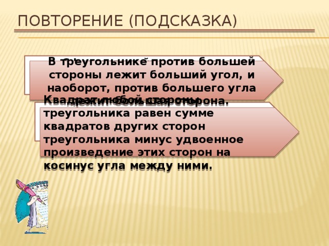 Повторение (подсказка) Сформулируйте теорему о соотношениях между сторонами и углами треугольника. В треугольнике против большей стороны лежит больший угол, и наоборот, против большего угла лежит большая сторона. Сформулируйте теорему косинусов. Квадрат любой стороны треугольника равен сумме квадратов других сторон треугольника минус удвоенное произведение этих сторон на косинус угла между ними. 