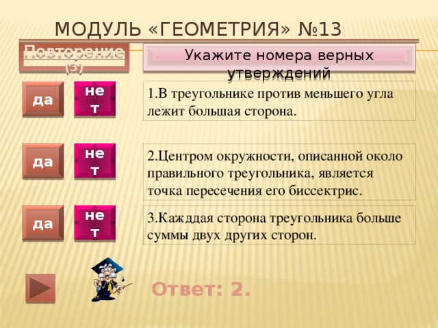 Модуль «ГЕОМЕТРИЯ» №13 Укажите номера верных утверждений Повторение (3) 1.В треугольнике против меньшего угла лежит большая сторона. да нет да нет 2.Центром окружности, описанной около правильного треугольника, является точка пересечения его биссектрис. 3.Кажддая сторона треугольника больше суммы двух других сторон. да нет Ответ: 2. 