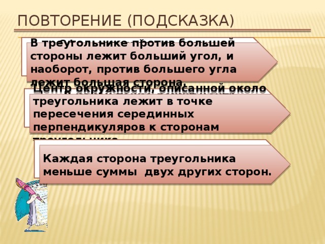 Повторение (подсказка) Сформулируйте теорему о соотношениях между сторонами и углами треугольника. В треугольнике против большей стороны лежит больший угол, и наоборот, против большего угла лежит большая сторона. В какой точке лежит центр окружности, описанной около треугольника? Центр окружности, описанной около треугольника лежит в точке пересечения серединных перпендикуляров к сторонам треугольника. Сформулируйте неравенство треугольника. Каждая сторона треугольника меньше суммы двух других сторон. 