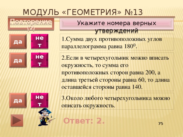 Модуль «ГЕОМЕТРИЯ» №13 Укажите номера верных утверждений Повторение (2) 1.Сумма двух противоположных углов параллелограмма равна 180 ⁰. да нет 2.Если в четырехугольник можно вписать окружность, то сумма его противоположных сторон равна 200, а длина третьей стороны равна 60, то длина оставшейся стороны равна 140. да нет 3.Около любого четырехугольника можно описать окружность. да нет Ответ: 2. 55 
