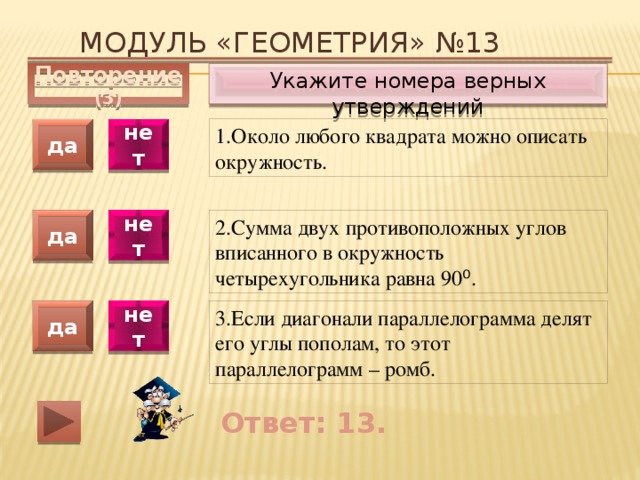 Модуль «ГЕОМЕТРИЯ» №13 Укажите номера верных утверждений Повторение (3) 1.Около любого квадрата можно описать окружность. да нет да нет 2.Сумма двух противоположных углов вписанного в окружность четырехугольника равна 90 ⁰ . 3.Если диагонали параллелограмма делят его углы пополам, то этот параллелограмм – ромб. да нет Ответ: 13. 