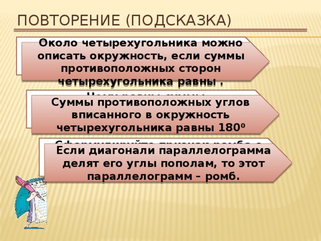 Повторение (подсказка) Около какой четырехугольника можно описать окружность? Около четырехугольника можно описать окружность, если суммы противоположных сторон четырехугольника равны . Чему равны суммы противоположных углов вписанного в окружность четырехугольника? Суммы противоположных углов вписанного в окружность четырехугольника равны 180 ⁰ Сформулируйте признак ромба с учетом того, что ромб – это параллелограмм. Если диагонали параллелограмма делят его углы пополам, то этот параллелограмм – ромб. 