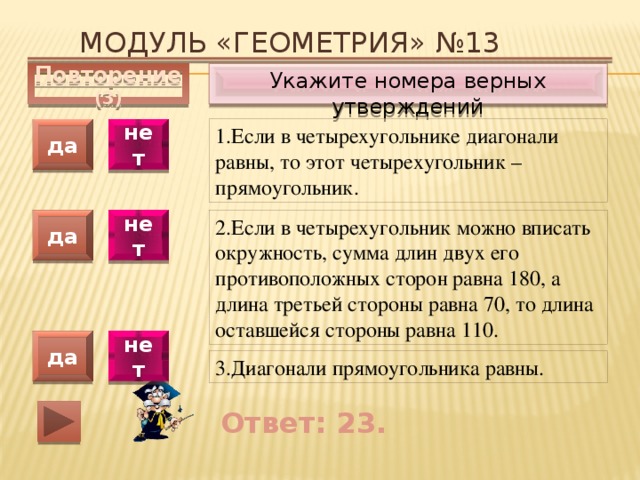Модуль «ГЕОМЕТРИЯ» №13 Укажите номера верных утверждений Повторение (3) 1.Если в четырехугольнике диагонали равны, то этот четырехугольник – прямоугольник. да нет да нет 2.Если в четырехугольник можно вписать окружность, сумма длин двух его противоположных сторон равна 180, а длина третьей стороны равна 70, то длина оставшейся стороны равна 110. да нет 3.Диагонали прямоугольника равны. Ответ: 23. 