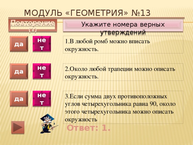 Модуль «ГЕОМЕТРИЯ» №13 Укажите номера верных утверждений Повторение (1) 1.В любой ромб можно вписать окружность. да нет да нет 2.Около любой трапеции можно описать окружность. 3.Если сумма двух противоположных углов четырехугольника равна 90, около этого четырехугольника можно описать окружность да нет Ответ: 1. 