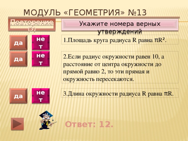 Модуль «ГЕОМЕТРИЯ» №13 Укажите номера верных утверждений Повторение (3) 1.Площадь круга радиуса R равна π R ². да нет 2.Если радиус окружности равен 10, а расстояние от центра окружности до прямой равно 2, то эти прямая и окружность пересекаются. да нет 3.Длина окружности радиуса R равна π R. да нет Ответ: 12. 
