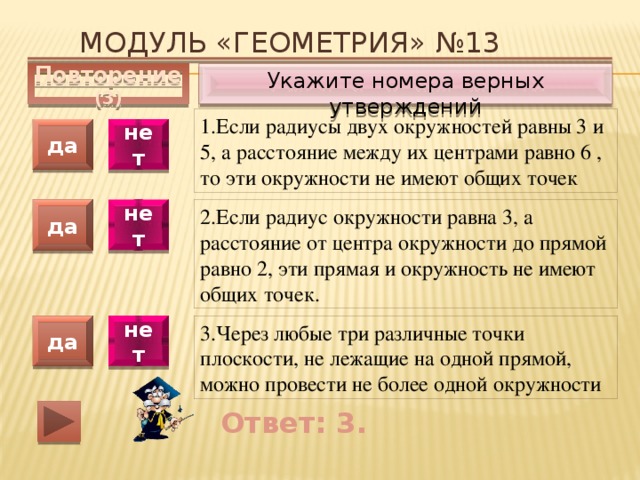 Модуль «ГЕОМЕТРИЯ» №13 Укажите номера верных утверждений Повторение (3) 1.Если радиусы двух окружностей равны 3 и 5, а расстояние между их центрами равно 6 , то эти окружности не имеют общих точек да нет 2.Если радиус окружности равна 3, а расстояние от центра окружности до прямой равно 2, эти прямая и окружность не имеют общих точек. да нет 3.Через любые три различные точки плоскости, не лежащие на одной прямой, можно провести не более одной окружности да нет Ответ: 3. 