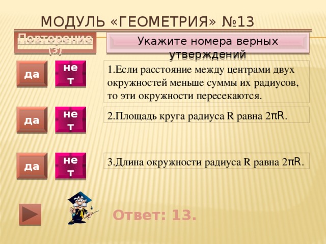 Модуль «ГЕОМЕТРИЯ» №13 Укажите номера верных утверждений Повторение (3) 1.Если расстояние между центрами двух окружностей меньше суммы их радиусов, то эти окружности пересекаются. да нет да нет 2.Площадь круга радиуса R равна 2 πR . 3.Длина окружности радиуса R равна 2 πR . да нет Ответ: 13. 