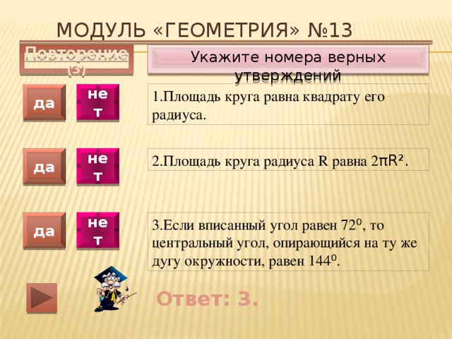 Модуль «ГЕОМЕТРИЯ» №13 Укажите номера верных утверждений Повторение (3) 1.Площадь круга равна квадрату его радиуса. да нет да нет 2.Площадь круга радиуса R равна 2 πR². 3.Если вписанный угол равен 72 ⁰ , то центральный угол, опирающийся на ту же дугу окружности, равен 144 ⁰ . да нет Ответ: 3. 