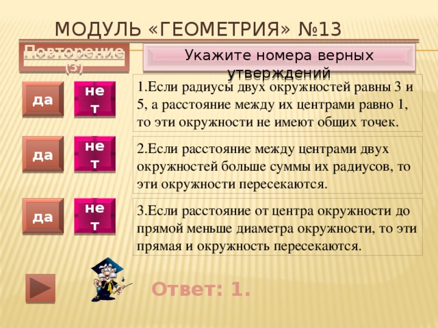 Модуль «ГЕОМЕТРИЯ» №13 Укажите номера верных утверждений Повторение (3) 1.Если радиусы двух окружностей равны 3 и 5, а расстояние между их центрами равно 1, то эти окружности не имеют общих точек. да нет 2.Если расстояние между центрами двух окружностей больше суммы их радиусов, то эти окружности пересекаются. да нет да нет 3.Если расстояние от центра окружности до прямой меньше диаметра окружности, то эти прямая и окружность пересекаются. Ответ: 1. 