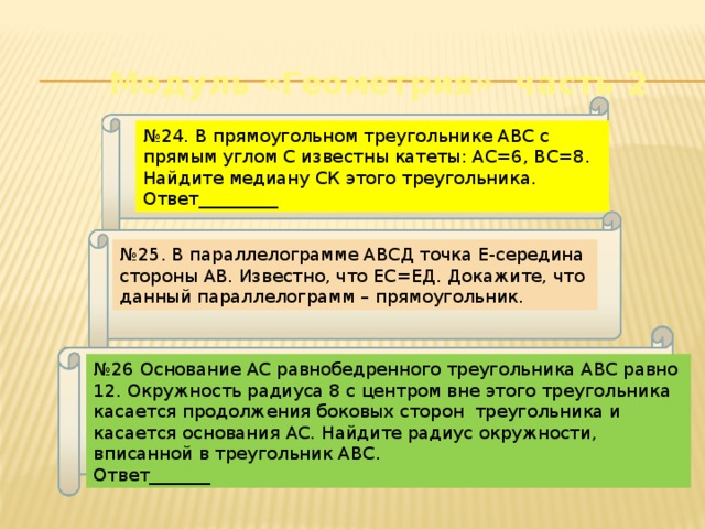 Модуль «Геометрия» часть 2 № 24. В прямоугольном треугольнике АВС с прямым углом С известны катеты: АС=6, ВС=8. Найдите медиану СК этого треугольника. Ответ_________ № 25. В параллелограмме АВСД точка Е-середина стороны АВ. Известно, что ЕС=ЕД. Докажите, что данный параллелограмм – прямоугольник. № 26 Основание АС равнобедренного треугольника АВС равно 12. Окружность радиуса 8 с центром вне этого треугольника касается продолжения боковых сторон треугольника и касается основания АС. Найдите радиус окружности, вписанной в треугольник АВС. Ответ_______ 