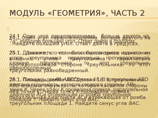 Модуль «Геометрия», часть 2   24.1 Один угол параллелограмма больше другого на . Найдите больший угол. Ответ дайте в градусах. 25.1. Докажите, что если биссектриса одного из внешних углов треугольника параллельна противоположной стороне треугольника, то этот треугольник равнобедренный. 26.1. Площадь ромба ABCD равна 18. В треугольник ABD вписана окружность, которая касается стороны AB в точке K. Через точку K проведена прямая, параллельная диагонали AC и отсекающая от ромба треугольник площади 1. Найдите синус угла BAC . 