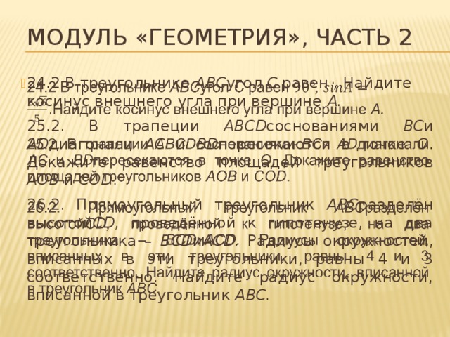Модуль «Геометрия», часть 2 24.2 В треугольнике ABC угол С равен , Найдите косинус внешнего угла при вершине A.   25.2. В трапеции ABCD соснованиями BC и AD диагонали AC и BD пересекаются в точке O . Докажите равенство площадей треугольников AOB и COD . 26.2. Прямоугольный треугольник ABC разделён высотой CD, проведённой к гипотенузе, на два треугольника – BCD и ACD. Радиусы окружностей, вписанных в эти треугольники, равны 4 и 3 соответственно. Найдите радиус окружности, вписанной в треугольник ABC. 