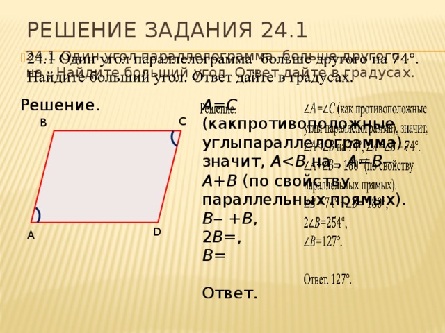 Решение задания 24.1 24.1 Один угол параллелограмма больше другого на . Найдите больший угол. Ответ дайте в градусах.   Решение. Решение. A=С (какпротивоположные углыпараллелограмма), значит, A на , А=В ‒ . A+B (по свойству параллельных прямых). В‒ + B , 2 В= , В= Ответ. C B D A 