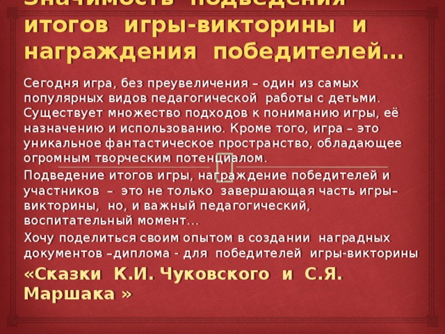 Значимость подведения итогов игры-викторины и награждения победителей… Сегодня игра, без преувеличения – один из самых популярных видов педагогической работы с детьми. Существует множество подходов к пониманию игры, её назначению и использованию. Кроме того, игра – это уникальное фантастическое пространство, обладающее огромным творческим потенциалом. Подведение итогов игры, награждение победителей и участников – это не только завершающая часть игры– викторины, но, и важный педагогический, воспитательный момент… Хочу поделиться своим опытом в создании наградных документов –диплома - для победителей игры-викторины «Сказки К.И. Чуковского и С.Я. Маршака » 